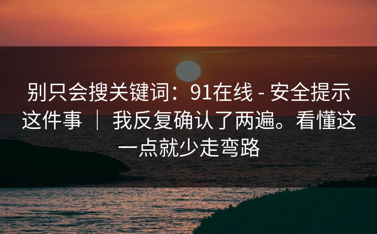 别只会搜关键词：91在线 - 安全提示这件事 ｜ 我反复确认了两遍。看懂这一点就少走弯路