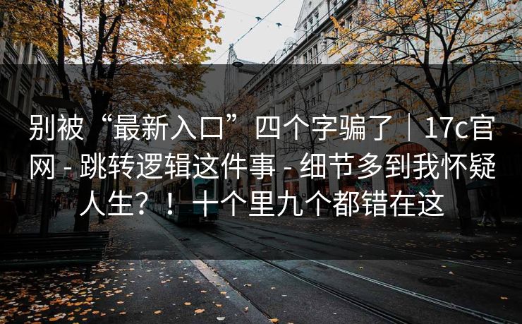 别被“最新入口”四个字骗了｜17c官网 - 跳转逻辑这件事 - 细节多到我怀疑人生？！十个里九个都错在这