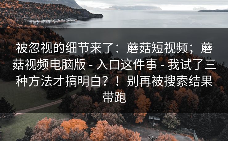 被忽视的细节来了：蘑菇短视频；蘑菇视频电脑版 - 入口这件事 - 我试了三种方法才搞明白？！别再被搜索结果带跑