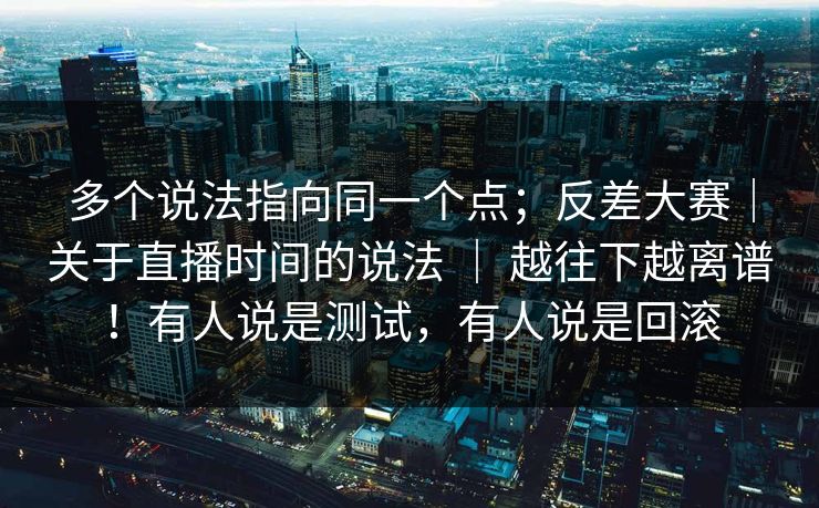 多个说法指向同一个点；反差大赛｜关于直播时间的说法 ｜ 越往下越离谱！有人说是测试，有人说是回滚