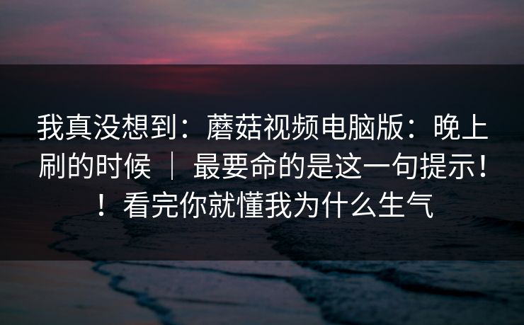 我真没想到：蘑菇视频电脑版：晚上刷的时候 ｜ 最要命的是这一句提示！！看完你就懂我为什么生气