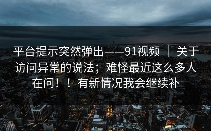 平台提示突然弹出——91视频 ｜ 关于访问异常的说法；难怪最近这么多人在问！！有新情况我会继续补