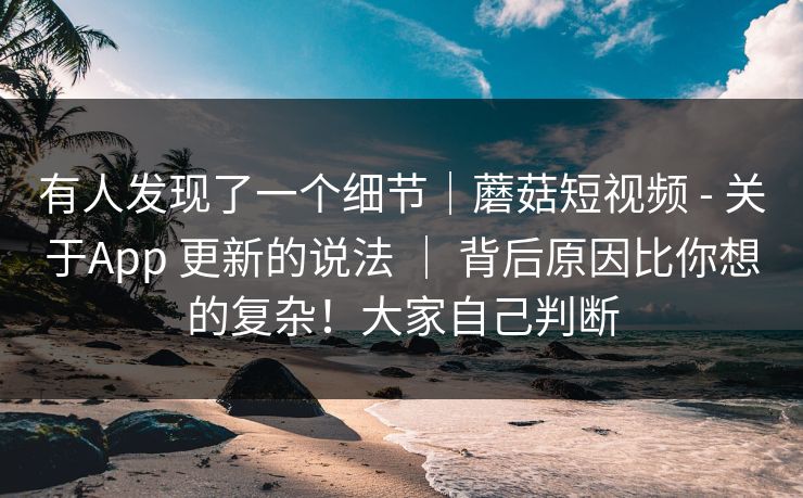 有人发现了一个细节｜蘑菇短视频 - 关于App 更新的说法 ｜ 背后原因比你想的复杂！大家自己判断