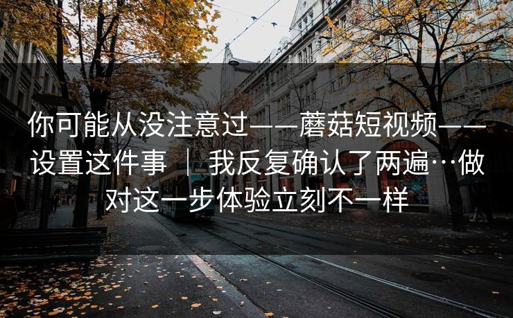 你可能从没注意过——蘑菇短视频——设置这件事 ｜ 我反复确认了两遍…做对这一步体验立刻不一样