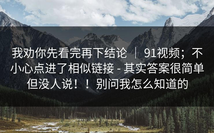 我劝你先看完再下结论 ｜ 91视频；不小心点进了相似链接 - 其实答案很简单但没人说！！别问我怎么知道的