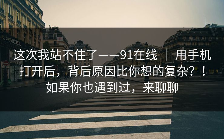 这次我站不住了——91在线 ｜ 用手机打开后，背后原因比你想的复杂？！如果你也遇到过，来聊聊