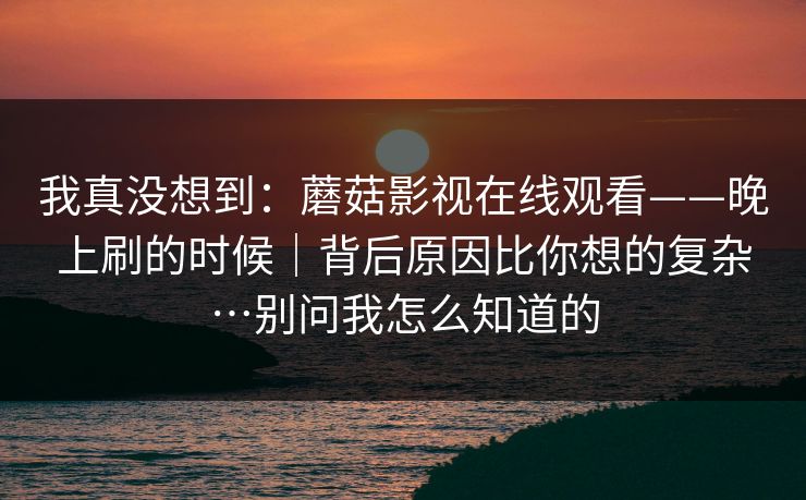 我真没想到：蘑菇影视在线观看——晚上刷的时候｜背后原因比你想的复杂…别问我怎么知道的