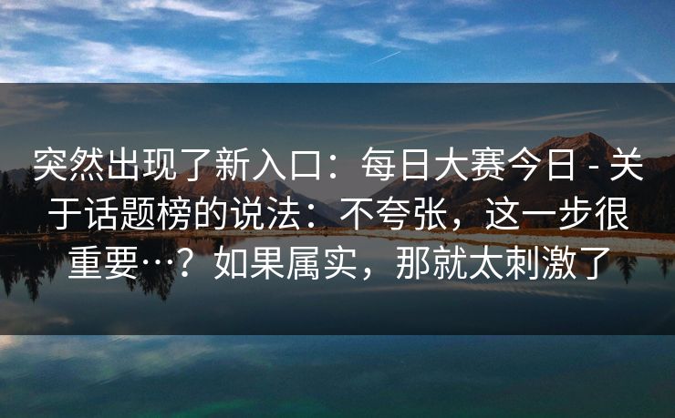 突然出现了新入口：每日大赛今日 - 关于话题榜的说法：不夸张，这一步很重要…？如果属实，那就太刺激了