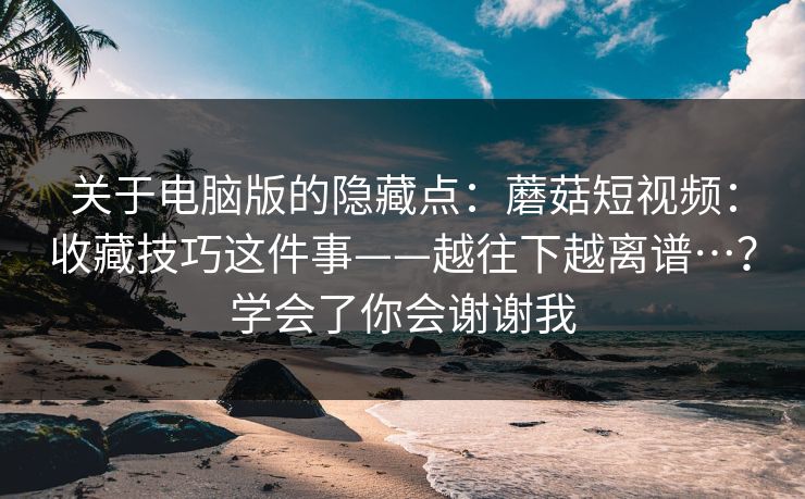关于电脑版的隐藏点:蘑菇短视频:收藏技巧这件事——越往下越离谱…?学会了你会谢谢我 关于电脑版的隐藏点:蘑菇短视频:收藏技巧这件事——越往下越离谱…?学会了你会谢谢我