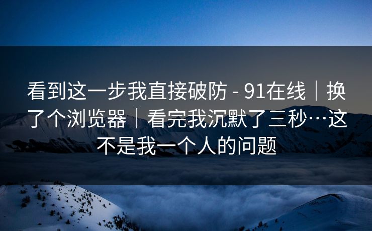 看到这一步我直接破防 - 91在线|换了个浏览器|看完我沉默了三秒…这不是我一个人的问题 看到这一步我直接破防 - 91在线|换了个浏览器|看完我沉默了三秒…这不是我一个人的问题