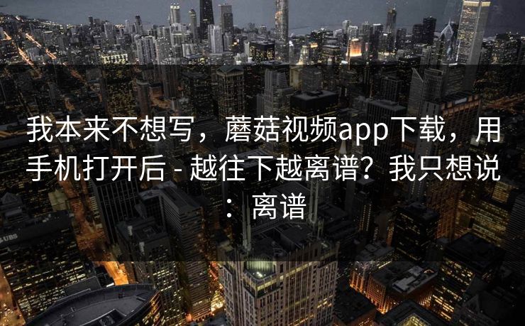 我本来不想写,蘑菇视频app下载,用手机打开后 - 越往下越离谱?我只想说:离谱 我本来不想写,蘑菇视频app下载,用手机打开后 - 越往下越离谱?我只想说:离谱
