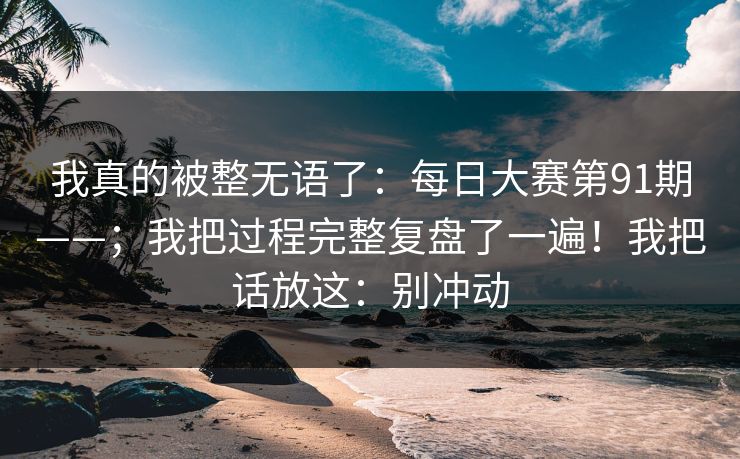 我真的被整无语了:每日大赛第91期——;我把过程完整复盘了一遍!我把话放这:别冲动 我真的被整无语了:每日大赛第91期——;我把过程完整复盘了一遍!我把话放这:别冲动