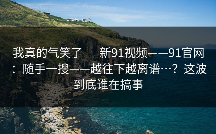 我真的气笑了 | 新91视频——91官网:随手一搜——越往下越离谱…?这波到底谁在搞事 我真的气笑了 | 新91视频——91官网:随手一搜——越往下越离谱…?这波到底谁在搞事