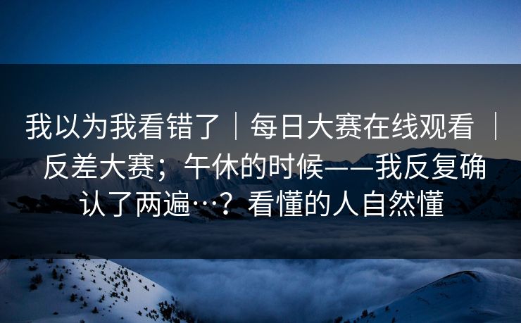 我以为我看错了|每日大赛在线观看 | 反差大赛;午休的时候——我反复确认了两遍…?看懂的人自然懂 我以为我看错了|每日大赛在线观看 | 反差大赛;午休的时候——我反复确认了两遍…?看懂的人自然懂