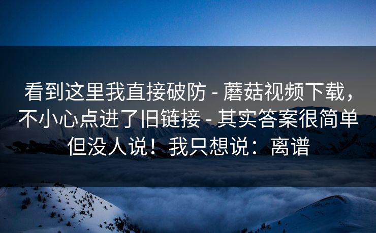 看到这里我直接破防 - 蘑菇视频下载,不小心点进了旧链接 - 其实答案很简单但没人说!我只想说:离谱 看到这里我直接破防 - 蘑菇视频下载,不小心点进了旧链接 - 其实答案很简单但没人说!我只想说:离谱