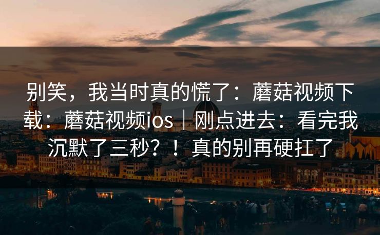别笑,我当时真的慌了:蘑菇视频下载:蘑菇视频ios|刚点进去:看完我沉默了三秒?!真的别再硬扛了 别笑,我当时真的慌了:蘑菇视频下载:蘑菇视频ios|刚点进去:看完我沉默了三秒?!真的别再硬扛了