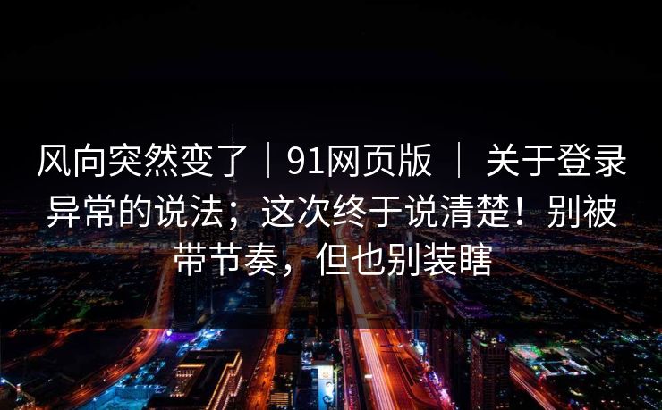 风向突然变了|91网页版 | 关于登录异常的说法;这次终于说清楚!别被带节奏,但也别装瞎 风向突然变了|91网页版 | 关于登录异常的说法;这次终于说清楚!别被带节奏,但也别装瞎