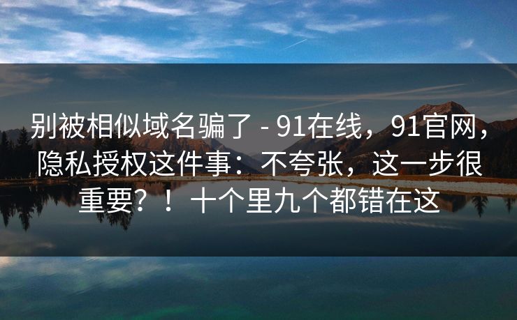 别被相似域名骗了 - 91在线,91官网,隐私授权这件事:不夸张,这一步很重要?!十个里九个都错在这 别被相似域名骗了 - 91在线,91官网,隐私授权这件事:不夸张,这一步很重要?!十个里九个都错在这