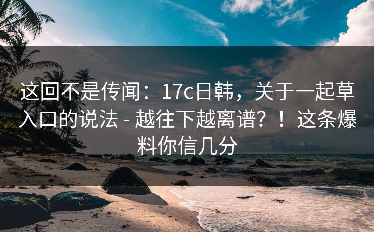 这回不是传闻:17c日韩,关于一起草入口的说法 - 越往下越离谱?!这条爆料你信几分 这回不是传闻:17c日韩,关于一起草入口的说法 - 越往下越离谱?!这条爆料你信几分