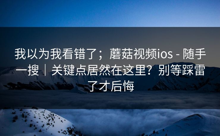 我以为我看错了;蘑菇视频ios - 随手一搜|关键点居然在这里?别等踩雷了才后悔 我以为我看错了;蘑菇视频ios - 随手一搜|关键点居然在这里?别等踩雷了才后悔
