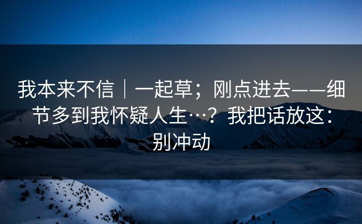 我本来不信|一起草;刚点进去——细节多到我怀疑人生…?我把话放这:别冲动 我本来不信|一起草;刚点进去——细节多到我怀疑人生…?我把话放这:别冲动