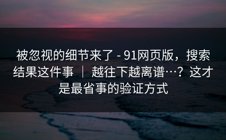 被忽视的细节来了 - 91网页版,搜索结果这件事 | 越往下越离谱…?这才是最省事的验证方式 被忽视的细节来了 - 91网页版,搜索结果这件事 | 越往下越离谱…?这才是最省事的验证方式