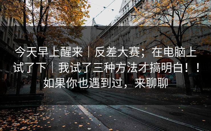 今天早上醒来｜反差大赛；在电脑上试了下｜我试了三种方法才搞明白！！如果你也遇到过，来聊聊