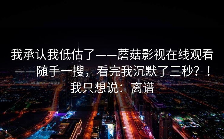 我承认我低估了——蘑菇影视在线观看——随手一搜,看完我沉默了三秒?!我只想说:离谱 我承认我低估了——蘑菇影视在线观看——随手一搜,看完我沉默了三秒?!我只想说:离谱