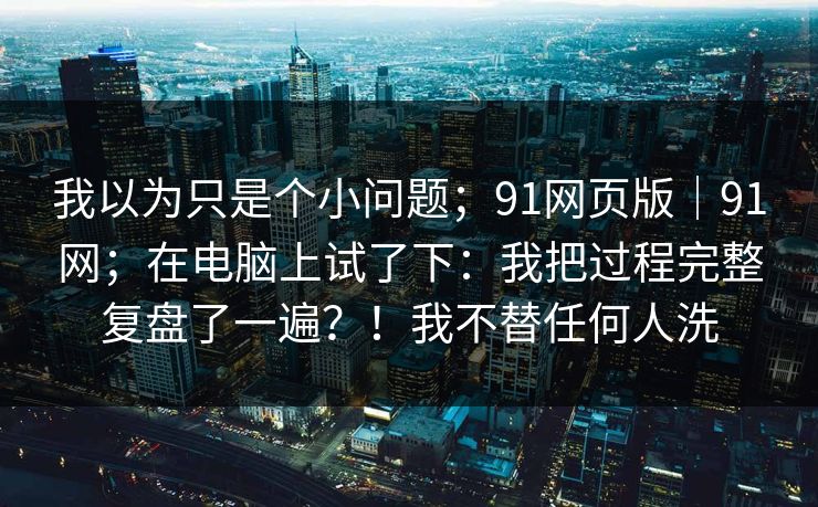 我以为只是个小问题;91网页版|91网;在电脑上试了下:我把过程完整复盘了一遍?!我不替任何人洗 我以为只是个小问题;91网页版|91网;在电脑上试了下:我把过程完整复盘了一遍?!我不替任何人洗