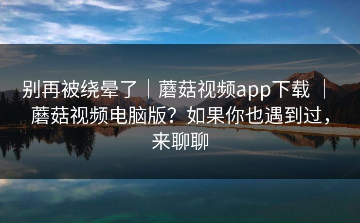 别再被绕晕了|蘑菇视频app下载 | 蘑菇视频电脑版?如果你也遇到过,来聊聊 别再被绕晕了|蘑菇视频app下载 | 蘑菇视频电脑版?如果你也遇到过,来聊聊