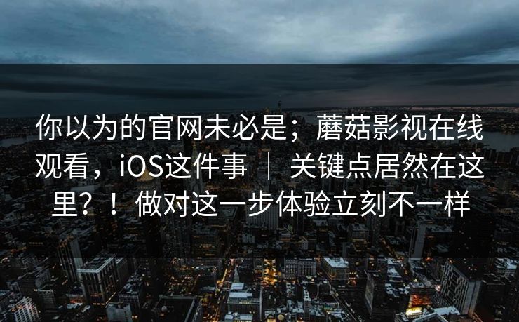你以为的官网未必是；蘑菇影视在线观看，iOS这件事 ｜ 关键点居然在这里？！做对这一步体验立刻不一样