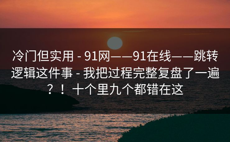 冷门但实用 - 91网——91在线——跳转逻辑这件事 - 我把过程完整复盘了一遍？！十个里九个都错在这