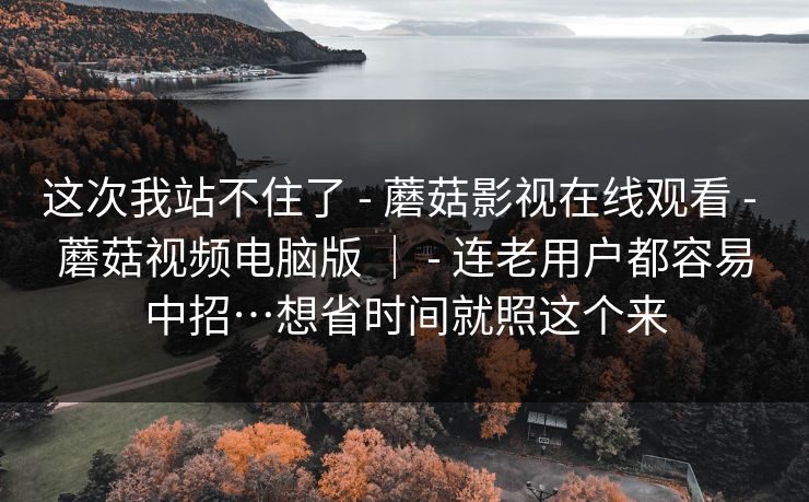 这次我站不住了 - 蘑菇影视在线观看 - 蘑菇视频电脑版 | - 连老用户都容易中招…想省时间就照这个来 这次我站不住了 - 蘑菇影视在线观看 - 蘑菇视频电脑版 | - 连老用户都容易中招…想省时间就照这个来