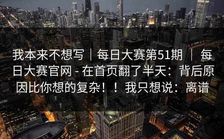 我本来不想写|每日大赛第51期 | 每日大赛官网 - 在首页翻了半天:背后原因比你想的复杂!!我只想说:离谱 我本来不想写|每日大赛第51期 | 每日大赛官网 - 在首页翻了半天:背后原因比你想的复杂!!我只想说:离谱