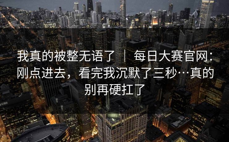 我真的被整无语了 | 每日大赛官网:刚点进去,看完我沉默了三秒…真的别再硬扛了 我真的被整无语了 | 每日大赛官网:刚点进去,看完我沉默了三秒…真的别再硬扛了