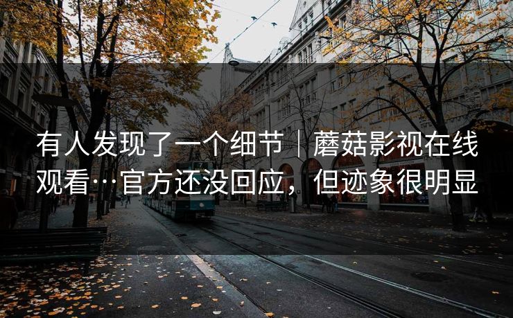 有人发现了一个细节｜蘑菇影视在线观看…官方还没回应，但迹象很明显