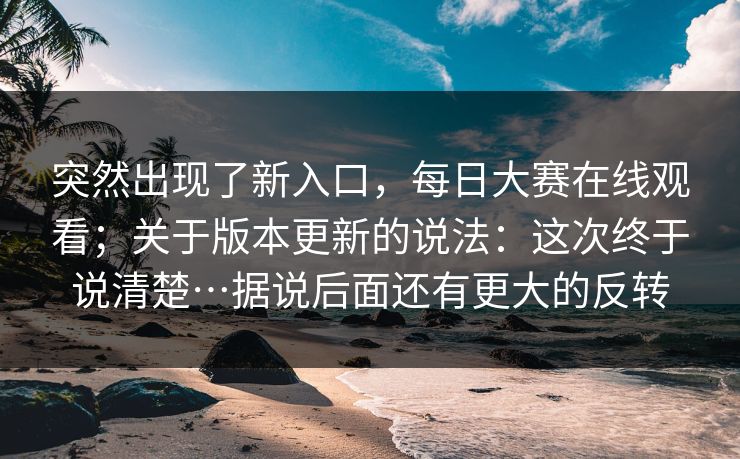 突然出现了新入口，每日大赛在线观看；关于版本更新的说法：这次终于说清楚…据说后面还有更大的反转