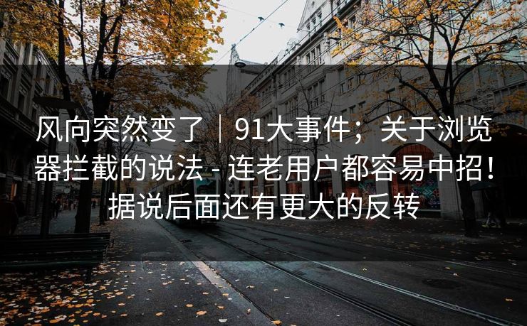 风向突然变了｜91大事件；关于浏览器拦截的说法 - 连老用户都容易中招！据说后面还有更大的反转