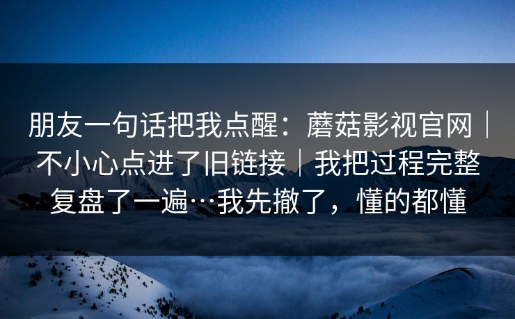 朋友一句话把我点醒:蘑菇影视官网|不小心点进了旧链接|我把过程完整复盘了一遍…我先撤了,懂的都懂 朋友一句话把我点醒:蘑菇影视官网|不小心点进了旧链接|我把过程完整复盘了一遍…我先撤了,懂的都懂