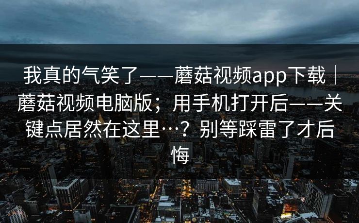我真的气笑了——蘑菇视频app下载|蘑菇视频电脑版;用手机打开后——关键点居然在这里…?别等踩雷了才后悔 我真的气笑了——蘑菇视频app下载|蘑菇视频电脑版;用手机打开后——关键点居然在这里…?别等踩雷了才后悔