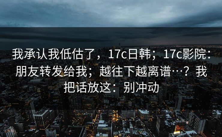 我承认我低估了,17c日韩;17c影院:朋友转发给我;越往下越离谱…?我把话放这:别冲动 我承认我低估了,17c日韩;17c影院:朋友转发给我;越往下越离谱…?我把话放这:别冲动