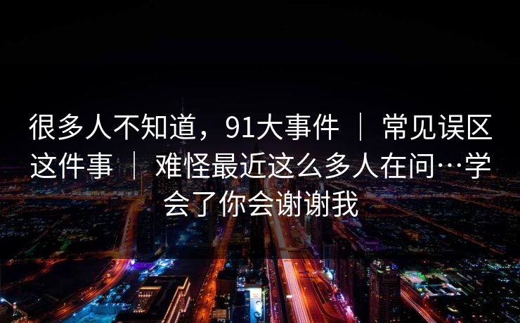 很多人不知道，91大事件 ｜ 常见误区这件事 ｜ 难怪最近这么多人在问…学会了你会谢谢我