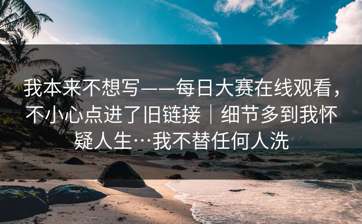 我本来不想写——每日大赛在线观看，不小心点进了旧链接｜细节多到我怀疑人生…我不替任何人洗