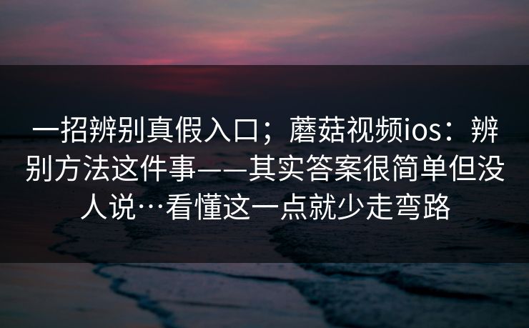 一招辨别真假入口；蘑菇视频ios：辨别方法这件事——其实答案很简单但没人说…看懂这一点就少走弯路