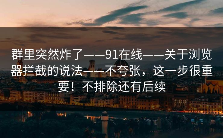 群里突然炸了——91在线——关于浏览器拦截的说法——不夸张，这一步很重要！不排除还有后续