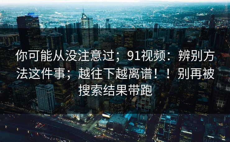 你可能从没注意过；91视频：辨别方法这件事；越往下越离谱！！别再被搜索结果带跑