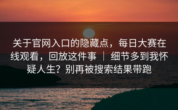 关于官网入口的隐藏点,每日大赛在线观看,回放这件事 | 细节多到我怀疑人生?别再被搜索结果带跑 关于官网入口的隐藏点,每日大赛在线观看,回放这件事 | 细节多到我怀疑人生?别再被搜索结果带跑