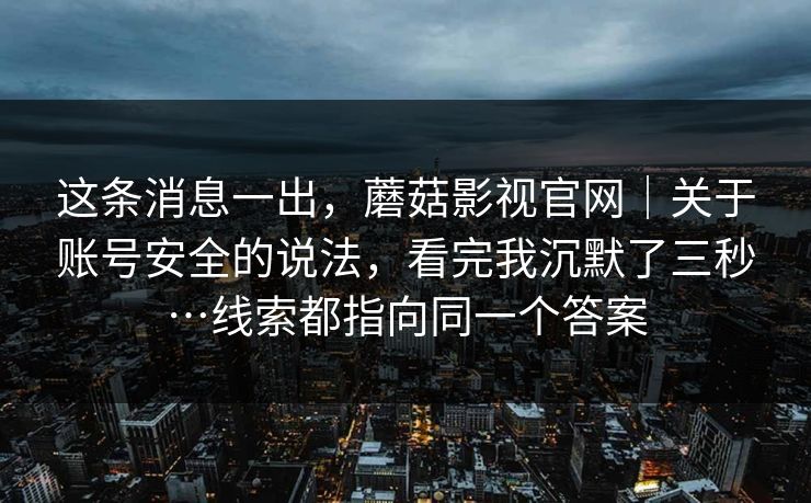 这条消息一出，蘑菇影视官网｜关于账号安全的说法，看完我沉默了三秒…线索都指向同一个答案