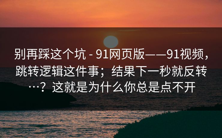 别再踩这个坑 - 91网页版——91视频,跳转逻辑这件事;结果下一秒就反转…?这就是为什么你总是点不开 别再踩这个坑 - 91网页版——91视频,跳转逻辑这件事;结果下一秒就反转…?这就是为什么你总是点不开