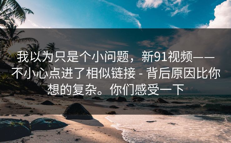 我以为只是个小问题,新91视频——不小心点进了相似链接 - 背后原因比你想的复杂。你们感受一下 我以为只是个小问题,新91视频——不小心点进了相似链接 - 背后原因比你想的复杂。你们感受一下